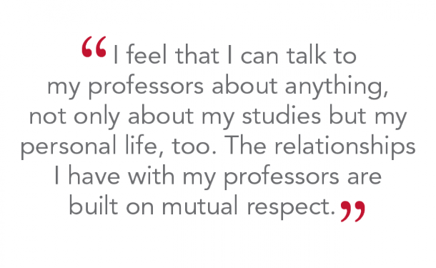 “I feel that I can talk to my professors about anything, not only about my studies but my personal life too. The relationships I have with my professors are built on mutual respect.”